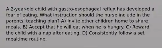 A 2-year-old child with gastro-esophageal reflux has developed a fear of eating. What instruction should the nurse include in the parents' teaching plan? A) Invite other children home to share meals. B) Accept that he will eat when he is hungry. C) Reward the child with a nap after eating. D) Consistently follow a set mealtime routine.