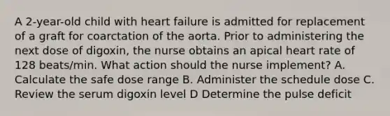 A 2-year-old child with heart failure is admitted for replacement of a graft for coarctation of the aorta. Prior to administering the next dose of digoxin, the nurse obtains an apical heart rate of 128 beats/min. What action should the nurse implement? A. Calculate the safe dose range B. Administer the schedule dose C. Review the serum digoxin level D Determine the pulse deficit