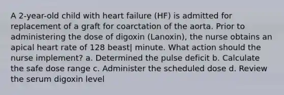 A 2-year-old child with heart failure (HF) is admitted for replacement of a graft for coarctation of the aorta. Prior to administering the dose of digoxin (Lanoxin), the nurse obtains an apical heart rate of 128 beast| minute. What action should the nurse implement? a. Determined the pulse deficit b. Calculate the safe dose range c. Administer the scheduled dose d. Review the serum digoxin level