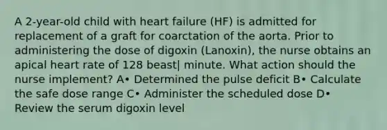 A 2-year-old child with heart failure (HF) is admitted for replacement of a graft for coarctation of the aorta. Prior to administering the dose of digoxin (Lanoxin), the nurse obtains an apical heart rate of 128 beast| minute. What action should the nurse implement? A• Determined the pulse deficit B• Calculate the safe dose range C• Administer the scheduled dose D• Review the serum digoxin level