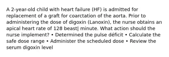 A 2-year-old child with heart failure (HF) is admitted for replacement of a graft for coarctation of the aorta. Prior to administering the dose of digoxin (Lanoxin), the nurse obtains an apical heart rate of 128 beast| minute. What action should the nurse implement? • Determined the pulse déficit • Calculate the safe dose range • Administer the scheduled dose • Review the serum digoxin level