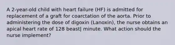 A 2-year-old child with heart failure (HF) is admitted for replacement of a graft for coarctation of the aorta. Prior to administering the dose of digoxin (Lanoxin), the nurse obtains an apical heart rate of 128 beast| minute. What action should the nurse implement?