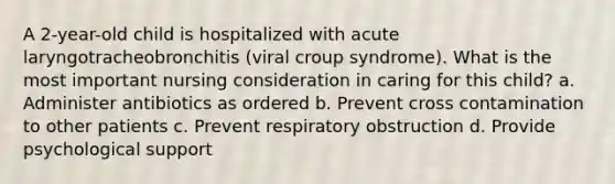 A 2-year-old child is hospitalized with acute laryngotracheobronchitis (viral croup syndrome). What is the most important nursing consideration in caring for this child? a. Administer antibiotics as ordered b. Prevent cross contamination to other patients c. Prevent respiratory obstruction d. Provide psychological support