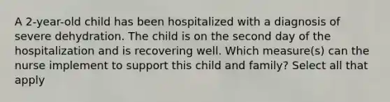 A 2-year-old child has been hospitalized with a diagnosis of severe dehydration. The child is on the second day of the hospitalization and is recovering well. Which measure(s) can the nurse implement to support this child and family? Select all that apply