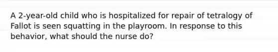 A 2-year-old child who is hospitalized for repair of tetralogy of Fallot is seen squatting in the playroom. In response to this behavior, what should the nurse do?