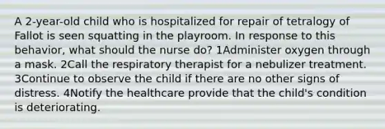 A 2-year-old child who is hospitalized for repair of tetralogy of Fallot is seen squatting in the playroom. In response to this behavior, what should the nurse do? 1Administer oxygen through a mask. 2Call the respiratory therapist for a nebulizer treatment. 3Continue to observe the child if there are no other signs of distress. 4Notify the healthcare provide that the child's condition is deteriorating.