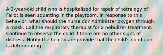 A 2-year-old child who is hospitalized for repair of tetralogy of Fallot is seen squatting in the playroom. In response to this behavior, what should the nurse do? Administer oxygen through a mask. Call the respiratory therapist for a nebulizer treatment. Continue to observe the child if there are no other signs of distress. Notify the healthcare provide that the child's condition is deteriorating.