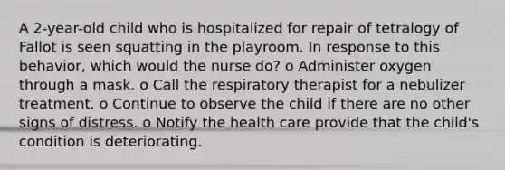 A 2-year-old child who is hospitalized for repair of tetralogy of Fallot is seen squatting in the playroom. In response to this behavior, which would the nurse do? o Administer oxygen through a mask. o Call the respiratory therapist for a nebulizer treatment. o Continue to observe the child if there are no other signs of distress. o Notify the health care provide that the child's condition is deteriorating.