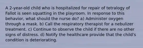 A 2-year-old child who is hospitalized for repair of tetralogy of Fallot is seen squatting in the playroom. In response to this behavior, what should the nurse do? a) Administer oxygen through a mask. b) Call the respiratory therapist for a nebulizer treatment. c) Continue to observe the child if there are no other signs of distress. d) Notify the healthcare provide that the child's condition is deteriorating.