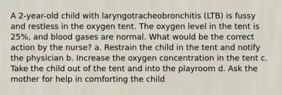 A 2-year-old child with laryngotracheobronchitis (LTB) is fussy and restless in the oxygen tent. The oxygen level in the tent is 25%, and blood gases are normal. What would be the correct action by the nurse? a. Restrain the child in the tent and notify the physician b. Increase the oxygen concentration in the tent c. Take the child out of the tent and into the playroom d. Ask the mother for help in comforting the child