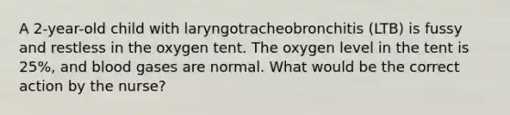 A 2-year-old child with laryngotracheobronchitis (LTB) is fussy and restless in the oxygen tent. The oxygen level in the tent is 25%, and blood gases are normal. What would be the correct action by the nurse?