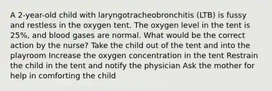 A 2-year-old child with laryngotracheobronchitis (LTB) is fussy and restless in the oxygen tent. The oxygen level in the tent is 25%, and blood gases are normal. What would be the correct action by the nurse? Take the child out of the tent and into the playroom Increase the oxygen concentration in the tent Restrain the child in the tent and notify the physician Ask the mother for help in comforting the child