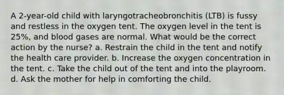 A 2-year-old child with laryngotracheobronchitis (LTB) is fussy and restless in the oxygen tent. The oxygen level in the tent is 25%, and blood gases are normal. What would be the correct action by the nurse? a. Restrain the child in the tent and notify the health care provider. b. Increase the oxygen concentration in the tent. c. Take the child out of the tent and into the playroom. d. Ask the mother for help in comforting the child.