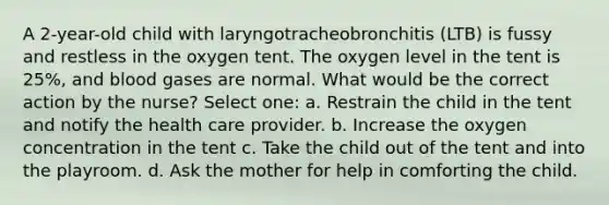 A 2-year-old child with laryngotracheobronchitis (LTB) is fussy and restless in the oxygen tent. The oxygen level in the tent is 25%, and blood gases are normal. What would be the correct action by the nurse? Select one: a. Restrain the child in the tent and notify the health care provider. b. Increase the oxygen concentration in the tent c. Take the child out of the tent and into the playroom. d. Ask the mother for help in comforting the child.