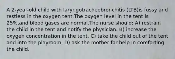 A 2-year-old child with laryngotracheobronchitis (LTB)is fussy and restless in the oxygen tent.The oxygen level in the tent is 25%,and blood gases are normal.The nurse should: A) restrain the child in the tent and notify the physician. B) increase the oxygen concentration in the tent. C) take the child out of the tent and into the playroom. D) ask the mother for help in comforting the child.