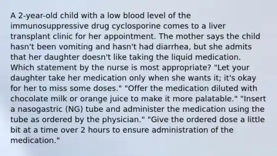 A 2-year-old child with a low blood level of the immunosuppressive drug cyclosporine comes to a liver transplant clinic for her appointment. The mother says the child hasn't been vomiting and hasn't had diarrhea, but she admits that her daughter doesn't like taking the liquid medication. Which statement by the nurse is most appropriate? "Let your daughter take her medication only when she wants it; it's okay for her to miss some doses." "Offer the medication diluted with chocolate milk or orange juice to make it more palatable." "Insert a nasogastric (NG) tube and administer the medication using the tube as ordered by the physician." "Give the ordered dose a little bit at a time over 2 hours to ensure administration of the medication."