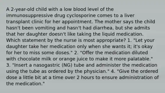 A 2-year-old child with a low blood level of the immunosuppressive drug cyclosporine comes to a liver transplant clinic for her appointment. The mother says the child hasn't been vomiting and hasn't had diarrhea, but she admits that her daughter doesn't like taking the liquid medication. Which statement by the nurse is most appropriate? 1. "Let your daughter take her medication only when she wants it; it's okay for her to miss some doses." 2. "Offer the medication diluted with chocolate milk or orange juice to make it more palatable." 3. "Insert a nasogastric (NG) tube and administer the medication using the tube as ordered by the physician." 4. "Give the ordered dose a little bit at a time over 2 hours to ensure administration of the medication."