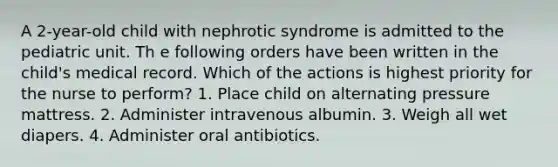 A 2-year-old child with nephrotic syndrome is admitted to the pediatric unit. Th e following orders have been written in the child's medical record. Which of the actions is highest priority for the nurse to perform? 1. Place child on alternating pressure mattress. 2. Administer intravenous albumin. 3. Weigh all wet diapers. 4. Administer oral antibiotics.