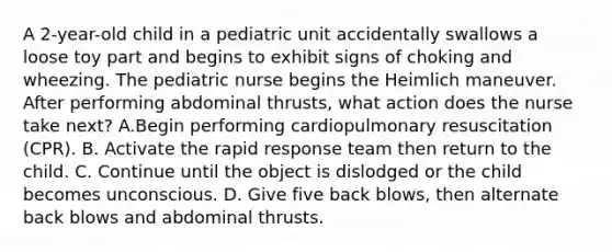 A 2-year-old child in a pediatric unit accidentally swallows a loose toy part and begins to exhibit signs of choking and wheezing. The pediatric nurse begins the Heimlich maneuver. After performing abdominal thrusts, what action does the nurse take next? A.Begin performing cardiopulmonary resuscitation (CPR). B. Activate the rapid response team then return to the child. C. Continue until the object is dislodged or the child becomes unconscious. D. Give five back blows, then alternate back blows and abdominal thrusts.