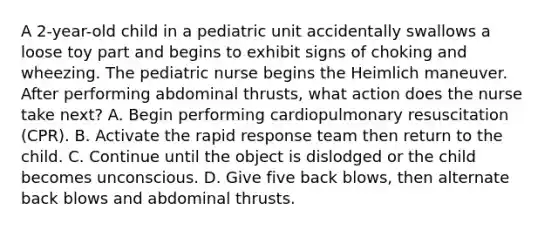 A 2-year-old child in a pediatric unit accidentally swallows a loose toy part and begins to exhibit signs of choking and wheezing. The pediatric nurse begins the Heimlich maneuver. After performing abdominal thrusts, what action does the nurse take next? A. Begin performing cardiopulmonary resuscitation (CPR). B. Activate the rapid response team then return to the child. C. Continue until the object is dislodged or the child becomes unconscious. D. Give five back blows, then alternate back blows and abdominal thrusts.