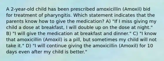 A 2-year-old child has been prescribed amoxicillin (Amoxil) bid for treatment of pharyngitis. Which statement indicates that the parents know how to give the medication? A) "If I miss giving my child a dose at breakfast, I will double up on the dose at night." B) "I will give the medication at breakfast and dinner." C) "I know that amoxicillin (Amoxil) is a pill, but sometimes my child will not take it." D) "I will continue giving the amoxicillin (Amoxil) for 10 days even after my child is better."