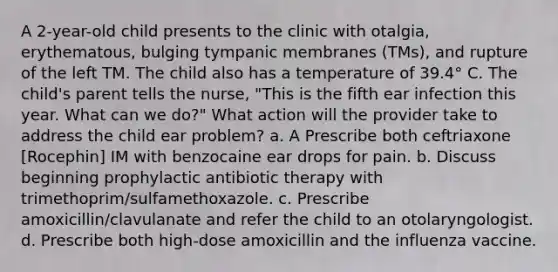 A 2-year-old child presents to the clinic with otalgia, erythematous, bulging tympanic membranes (TMs), and rupture of the left TM. The child also has a temperature of 39.4° C. The child's parent tells the nurse, "This is the fifth ear infection this year. What can we do?" What action will the provider take to address the child ear problem? a. A Prescribe both ceftriaxone [Rocephin] IM with benzocaine ear drops for pain. b. Discuss beginning prophylactic antibiotic therapy with trimethoprim/sulfamethoxazole. c. Prescribe amoxicillin/clavulanate and refer the child to an otolaryngologist. d. Prescribe both high-dose amoxicillin and the influenza vaccine.