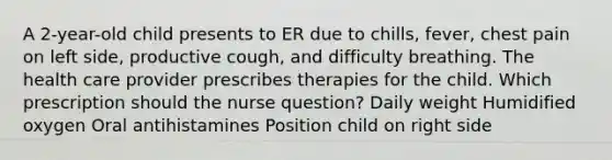 A 2-year-old child presents to ER due to chills, fever, chest pain on left side, productive cough, and difficulty breathing. The health care provider prescribes therapies for the child. Which prescription should the nurse question? Daily weight Humidified oxygen Oral antihistamines Position child on right side