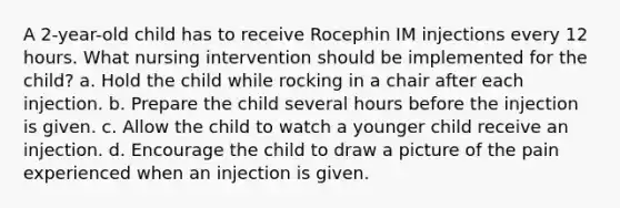 A 2-year-old child has to receive Rocephin IM injections every 12 hours. What nursing intervention should be implemented for the child? a. Hold the child while rocking in a chair after each injection. b. Prepare the child several hours before the injection is given. c. Allow the child to watch a younger child receive an injection. d. Encourage the child to draw a picture of the pain experienced when an injection is given.