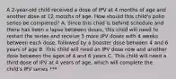 A 2-year-old child received a dose of IPV at 4 months of age and another dose at 12 months of age. How should this child's polio series be completed? A. Since this child is behind schedule and there has been a lapse between doses, this child will need to restart the series and receive 3 more IPV doses with 4 weeks between each dose, followed by a booster dose between 4 and 6 years of age B. This child will need an IPV dose now and another dose between the ages of 4 and 6 years C. This child will need a third dose of IPV at 4 years of age, which will complete the child's IPV series ***