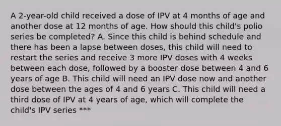 A 2-year-old child received a dose of IPV at 4 months of age and another dose at 12 months of age. How should this child's polio series be completed? A. Since this child is behind schedule and there has been a lapse between doses, this child will need to restart the series and receive 3 more IPV doses with 4 weeks between each dose, followed by a booster dose between 4 and 6 years of age B. This child will need an IPV dose now and another dose between the ages of 4 and 6 years C. This child will need a third dose of IPV at 4 years of age, which will complete the child's IPV series ***