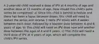 A 2-year-old child received a dose of IPV at 4 months of age and another dose at 12 months of age. How should this child's polio series be completed? a) Since this child is behind schedule and there has been a lapse between doses, this child will need to restart the series and receive 3 more IPV doses with 4 weeks between each dose, followed by a booster dose between 4 and 6 years of age. b) This child will need an IPV dose now and another dose between the ages of 4 and 6 years. c) This child will need a third dose of IPV at 4 years of age, which will complete the child's IPV series.