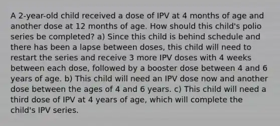 A 2-year-old child received a dose of IPV at 4 months of age and another dose at 12 months of age. How should this child's polio series be completed? a) Since this child is behind schedule and there has been a lapse between doses, this child will need to restart the series and receive 3 more IPV doses with 4 weeks between each dose, followed by a booster dose between 4 and 6 years of age. b) This child will need an IPV dose now and another dose between the ages of 4 and 6 years. c) This child will need a third dose of IPV at 4 years of age, which will complete the child's IPV series.