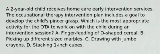 A 2-year-old child receives home care early intervention services. The occupational therapy intervention plan includes a goal to develop the child's pincer grasp. Which is the most appropriate activity for the OTA to work on with the child during an intervention session? A. Finger-feeding of O-shaped cereal. B. Picking up different sized marbles. C. Drawing with jumbo crayons. D. Stacking 1-inch cubes.