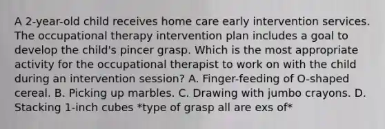 A 2-year-old child receives home care early intervention services. The occupational therapy intervention plan includes a goal to develop the child's pincer grasp. Which is the most appropriate activity for the occupational therapist to work on with the child during an intervention session? A. Finger-feeding of O-shaped cereal. B. Picking up marbles. C. Drawing with jumbo crayons. D. Stacking 1-inch cubes *type of grasp all are exs of*