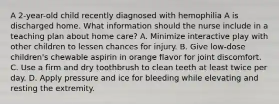 A 2-year-old child recently diagnosed with hemophilia A is discharged home. What information should the nurse include in a teaching plan about home care? A. Minimize interactive play with other children to lessen chances for injury. B. Give low-dose children's chewable aspirin in orange flavor for joint discomfort. C. Use a firm and dry toothbrush to clean teeth at least twice per day. D. Apply pressure and ice for bleeding while elevating and resting the extremity.