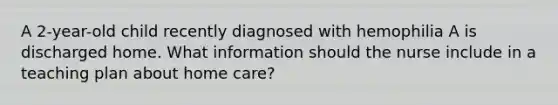 A 2-year-old child recently diagnosed with hemophilia A is discharged home. What information should the nurse include in a teaching plan about home care?