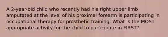 A 2-year-old child who recently had his right upper limb amputated at the level of his proximal forearm is participating in occupational therapy for prosthetic training. What is the MOST appropriate activity for the child to participate in FIRST?