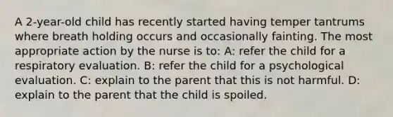 A 2-year-old child has recently started having temper tantrums where breath holding occurs and occasionally fainting. The most appropriate action by the nurse is to: A: refer the child for a respiratory evaluation. B: refer the child for a psychological evaluation. C: explain to the parent that this is not harmful. D: explain to the parent that the child is spoiled.