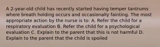 A 2-year-old child has recently started having temper tantrums where breath holding occurs and occasionally fainting. The most appropriate action by the nurse is to: A. Refer the child for a respiratory evaluation B. Refer the child for a psychological evaluation C. Explain to the parent that this is not harmful D. Explain to the parent that the child is spoiled