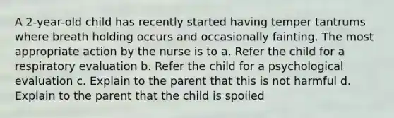 A 2-year-old child has recently started having temper tantrums where breath holding occurs and occasionally fainting. The most appropriate action by the nurse is to a. Refer the child for a respiratory evaluation b. Refer the child for a psychological evaluation c. Explain to the parent that this is not harmful d. Explain to the parent that the child is spoiled