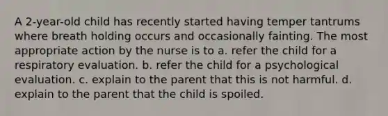 A 2-year-old child has recently started having temper tantrums where breath holding occurs and occasionally fainting. The most appropriate action by the nurse is to a. refer the child for a respiratory evaluation. b. refer the child for a psychological evaluation. c. explain to the parent that this is not harmful. d. explain to the parent that the child is spoiled.