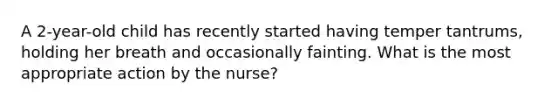 A 2-year-old child has recently started having temper tantrums, holding her breath and occasionally fainting. What is the most appropriate action by the nurse?