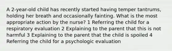 A 2-year-old child has recently started having temper tantrums, holding her breath and occasionally fainting. What is the most appropriate action by the nurse? 1 Referring the child for a respiratory evaluation 2 Explaining to the parent that this is not harmful 3 Explaining to the parent that the child is spoiled 4 Referring the child for a psychologic evaluation