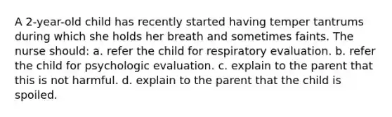 A 2-year-old child has recently started having temper tantrums during which she holds her breath and sometimes faints. The nurse should: a. refer the child for respiratory evaluation. b. refer the child for psychologic evaluation. c. explain to the parent that this is not harmful. d. explain to the parent that the child is spoiled.