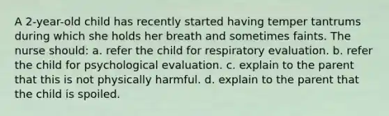 A 2-year-old child has recently started having temper tantrums during which she holds her breath and sometimes faints. The nurse should: a. refer the child for respiratory evaluation. b. refer the child for psychological evaluation. c. explain to the parent that this is not physically harmful. d. explain to the parent that the child is spoiled.