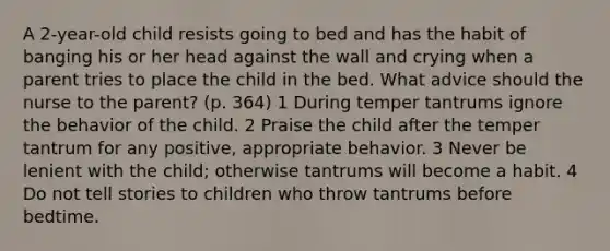 A 2-year-old child resists going to bed and has the habit of banging his or her head against the wall and crying when a parent tries to place the child in the bed. What advice should the nurse to the parent? (p. 364) 1 During temper tantrums ignore the behavior of the child. 2 Praise the child after the temper tantrum for any positive, appropriate behavior. 3 Never be lenient with the child; otherwise tantrums will become a habit. 4 Do not tell stories to children who throw tantrums before bedtime.