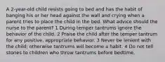 A 2-year-old child resists going to bed and has the habit of banging his or her head against the wall and crying when a parent tries to place the child in the bed. What advice should the nurse to the parent? 1 During temper tantrums ignore the behavior of the child. 2 Praise the child after the temper tantrum for any positive, appropriate behavior. 3 Never be lenient with the child; otherwise tantrums will become a habit. 4 Do not tell stories to children who throw tantrums before bedtime.