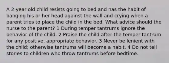 A 2-year-old child resists going to bed and has the habit of banging his or her head against the wall and crying when a parent tries to place the child in the bed. What advice should the nurse to the parent? 1 During temper tantrums ignore the behavior of the child. 2 Praise the child after the temper tantrum for any positive, appropriate behavior. 3 Never be lenient with the child; otherwise tantrums will become a habit. 4 Do not tell stories to children who throw tantrums before bedtime.