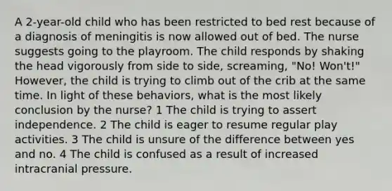 A 2-year-old child who has been restricted to bed rest because of a diagnosis of meningitis is now allowed out of bed. The nurse suggests going to the playroom. The child responds by shaking the head vigorously from side to side, screaming, "No! Won't!" However, the child is trying to climb out of the crib at the same time. In light of these behaviors, what is the most likely conclusion by the nurse? 1 The child is trying to assert independence. 2 The child is eager to resume regular play activities. 3 The child is unsure of the difference between yes and no. 4 The child is confused as a result of increased intracranial pressure.