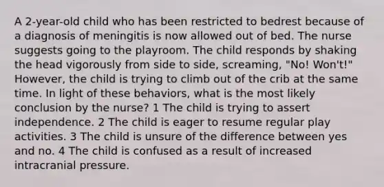 A 2-year-old child who has been restricted to bedrest because of a diagnosis of meningitis is now allowed out of bed. The nurse suggests going to the playroom. The child responds by shaking the head vigorously from side to side, screaming, "No! Won't!" However, the child is trying to climb out of the crib at the same time. In light of these behaviors, what is the most likely conclusion by the nurse? 1 The child is trying to assert independence. 2 The child is eager to resume regular play activities. 3 The child is unsure of the difference between yes and no. 4 The child is confused as a result of increased intracranial pressure.